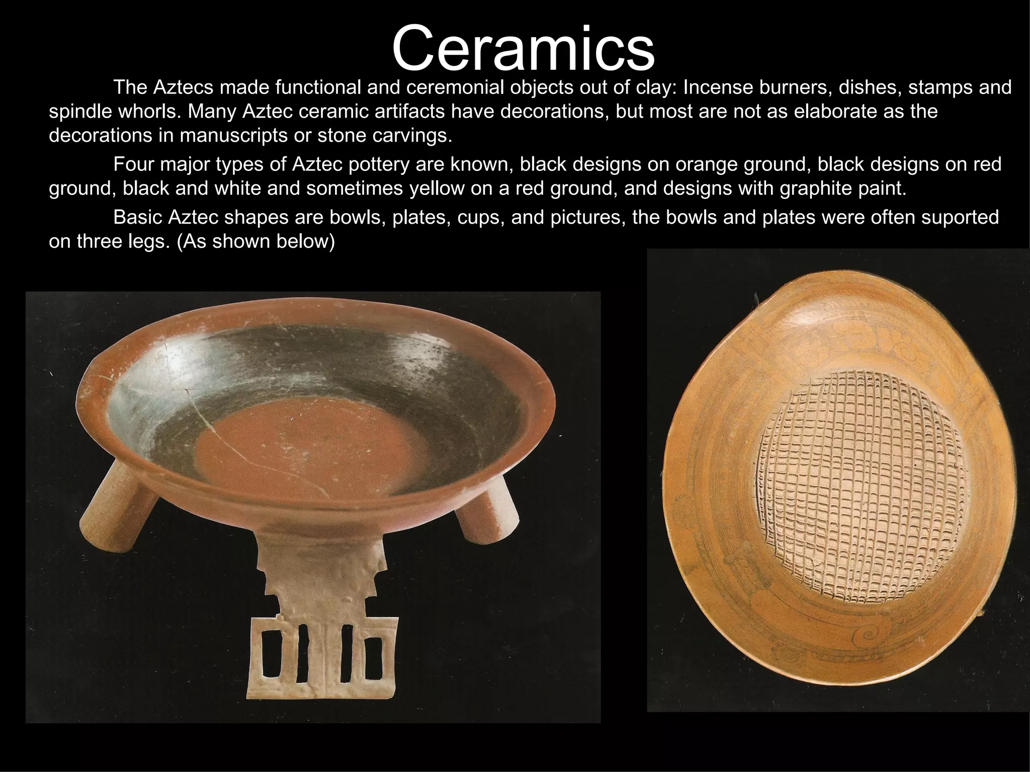 Ceramics The Aztecs made functional and ceremonial objects out of clay: Incense burners, dishes, stamps and spindle whorls. Many Aztec ceramic artifacts have decorations, but most are not as elaborate as the decorations in manuscripts or stone carvings.  Four major types of Aztec pottery are known, black designs on orange ground, black designs on red ground, black and white and sometimes yellow on a red ground, and designs with graphite paint.  Basic Aztec shapes are bowls, plates, cups, and pictures, the bowls and plates were often suported on three legs. (As shown below) 