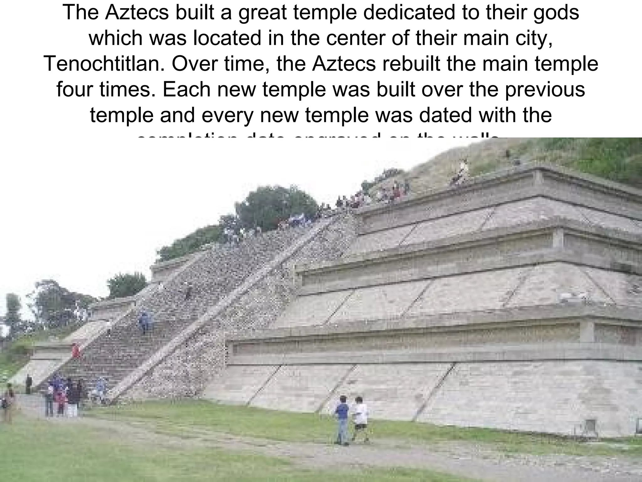 The Aztecs built a great temple dedicated to their gods which was located in the center of their main city, Tenochtitlan. Over time, the Aztecs rebuilt the main temple four times. Each new temple was built over the previous temple and every new temple was dated with the completion date engraved on the walls.   