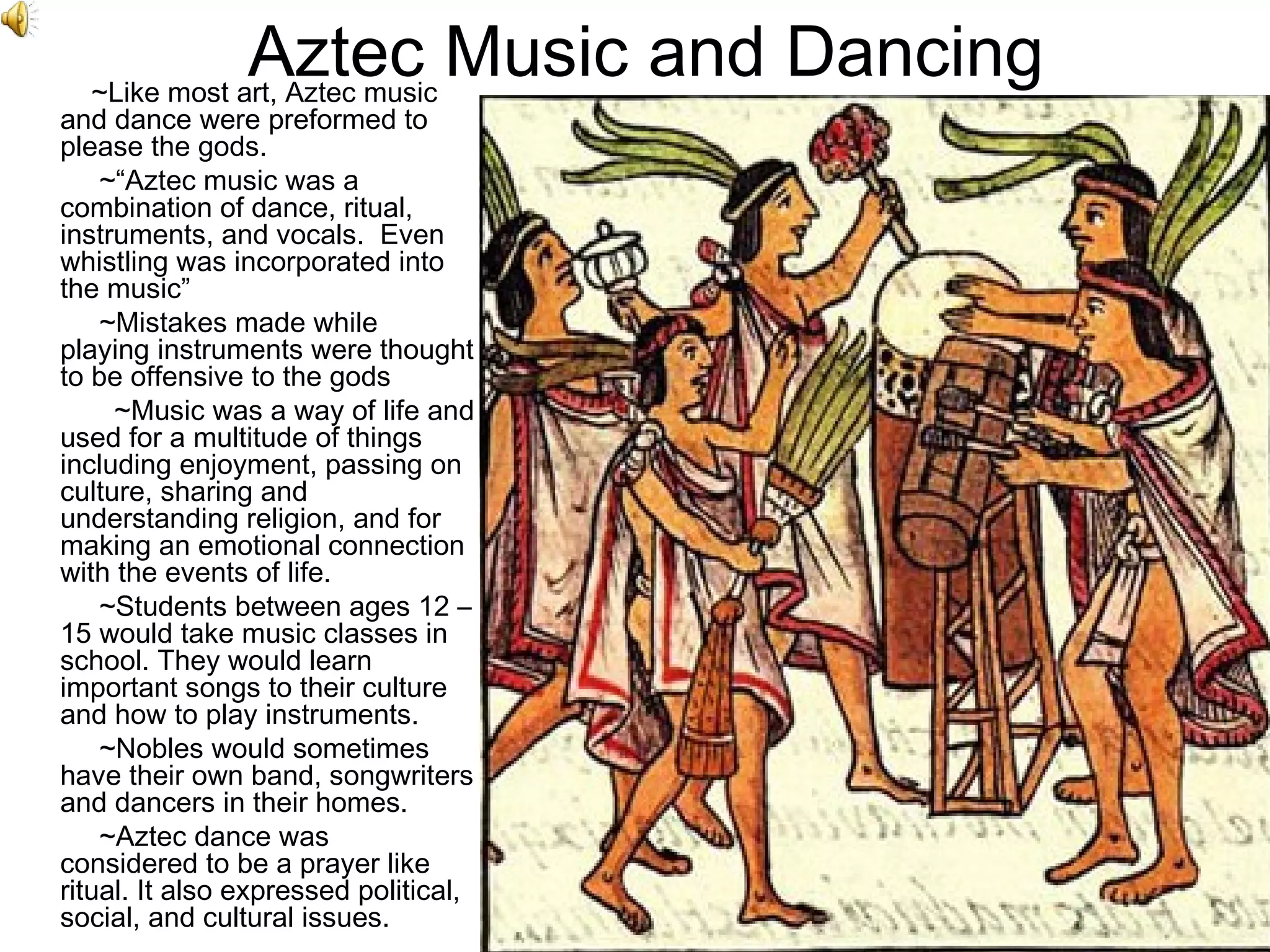 Aztec Music and Dancing   ~Like most art, Aztec music and dance were preformed to please the gods.    ~“Aztec music was a combination of dance, ritual, instruments, and vocals.  Even whistling was incorporated into the music”    ~Mistakes made while playing instruments were thought to be offensive to the gods ~Music was a way of life and used for a multitude of things including enjoyment, passing on culture, sharing and understanding religion, and for making an emotional connection with the events of life.   ~Students between ages 12 – 15 would take music classes in school. They would learn important songs to their culture and how to play instruments.    ~Nobles would sometimes have their own band, songwriters and dancers in their homes.    ~Aztec dance was considered to be a prayer like ritual. It also expressed political, social, and cultural issues.  