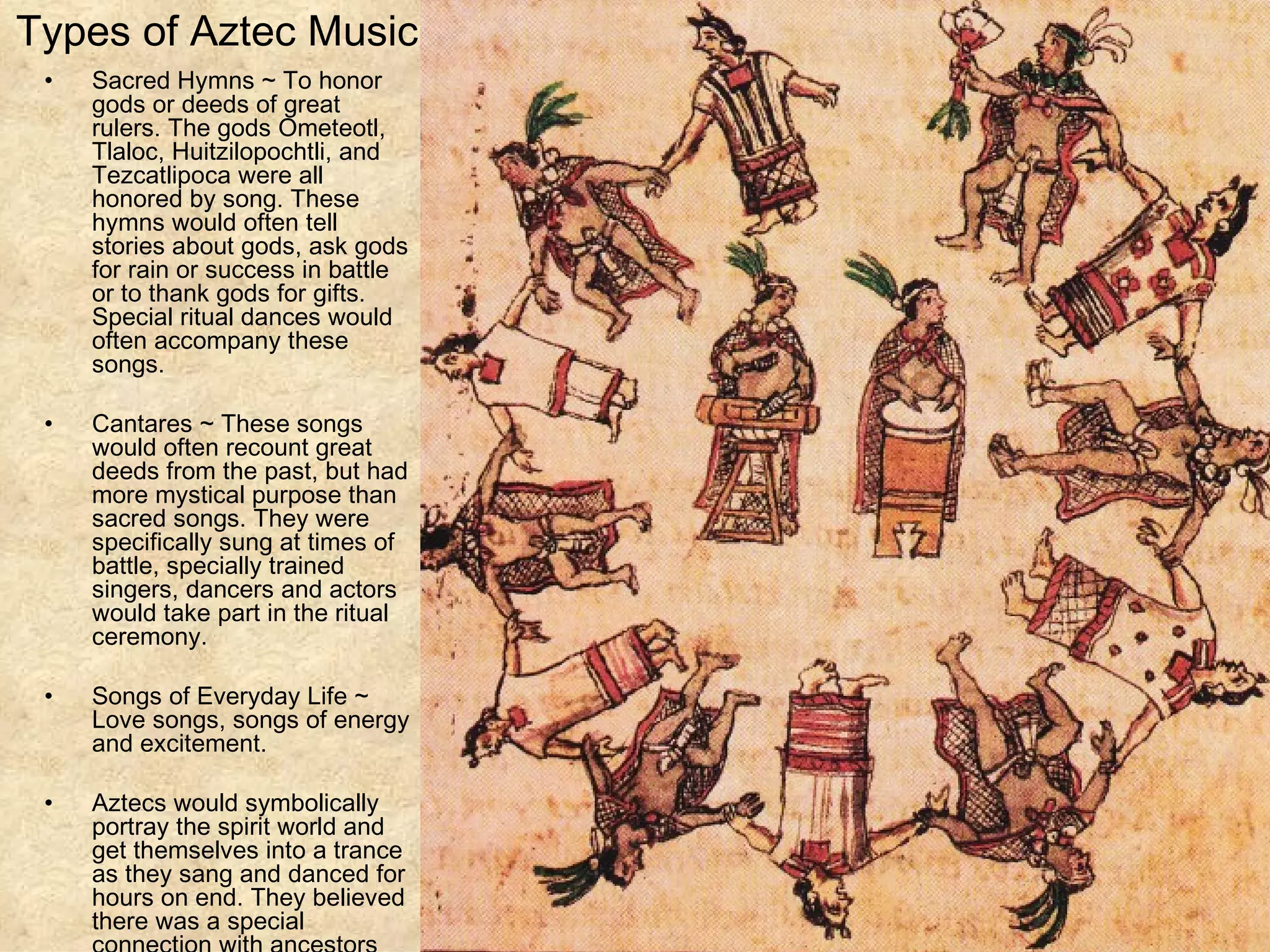 Types of Aztec Music Sacred Hymns ~ To honor gods or deeds of great rulers. The gods Ometeotl, Tlaloc, Huitzilopochtli, and Tezcatlipoca were all honored by song. These hymns would often tell stories about gods, ask gods for rain or success in battle or to thank gods for gifts. Special ritual dances would often accompany these songs.  Cantares ~ These songs would often recount great deeds from the past, but had more mystical purpose than sacred songs. They were specifically sung at times of battle, specially trained singers, dancers and actors would take part in the ritual ceremony.  Songs of Everyday Life ~ Love songs, songs of energy and excitement. Aztecs would symbolically portray the spirit world and get themselves into a trance as they sang and danced for hours on end. They believed there was a special connection with ancestors and gods at this time.  