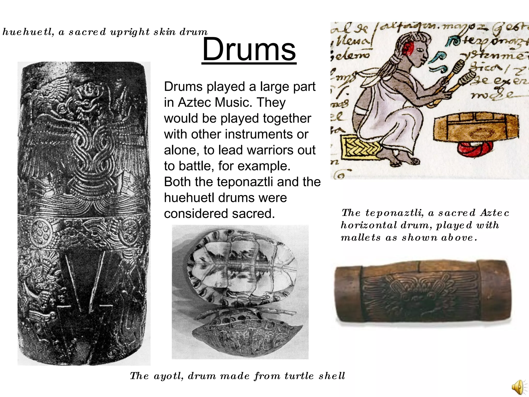 Drums The teponaztli, a sacred Aztec horizontal drum, played with mallets as shown above. Drums played a large part in Aztec Music. They would be played together with other instruments or alone, to lead warriors out to battle, for example. Both the teponaztli and the huehuetl drums were considered sacred.   The huehuetl, a sacred upright skin drum The ayotl, drum made from turtle shell 