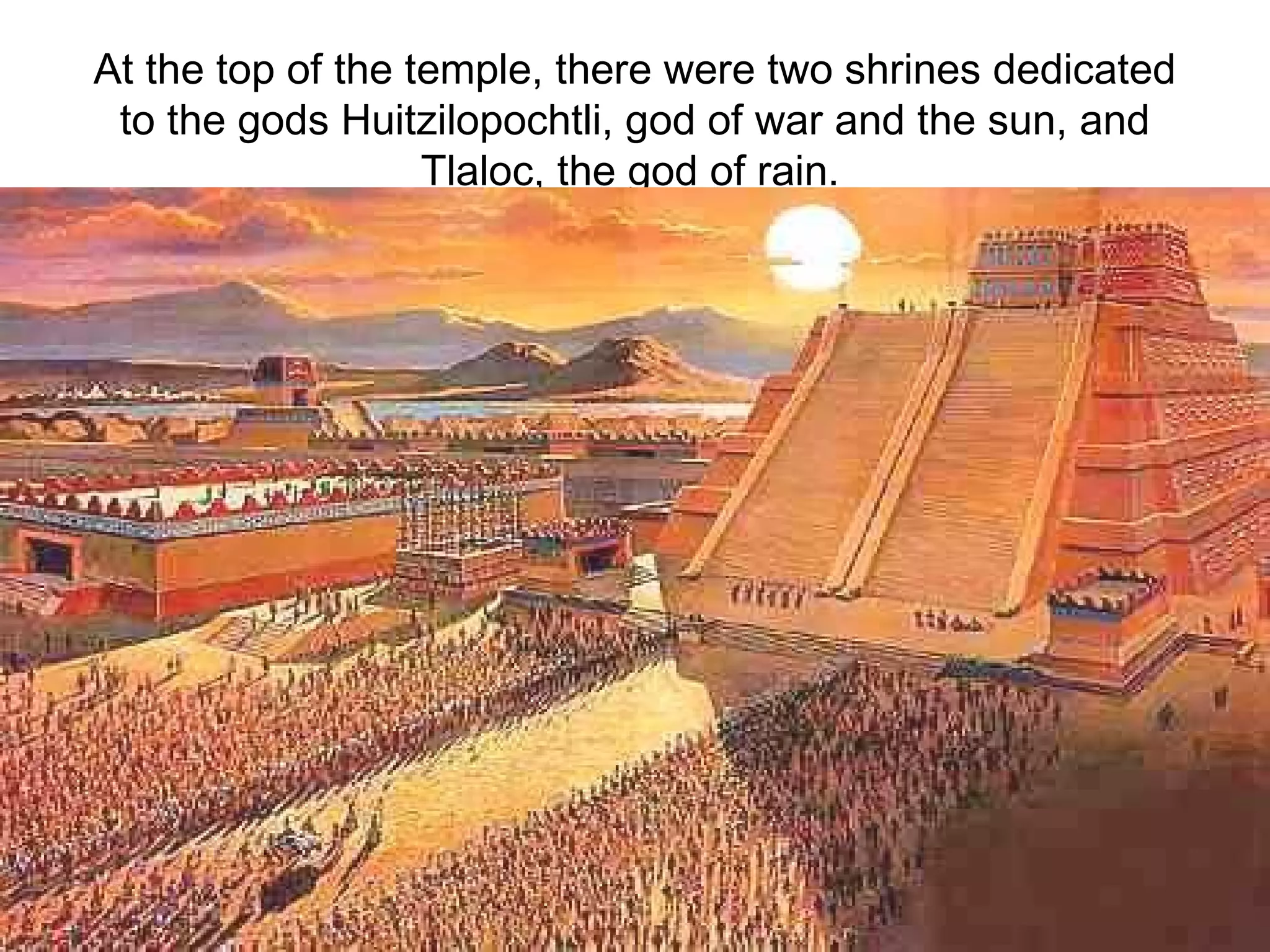 At the top of the temple, there were two shrines dedicated to the gods Huitzilopochtli, god of war and the sun, and Tlaloc, the god of rain.   