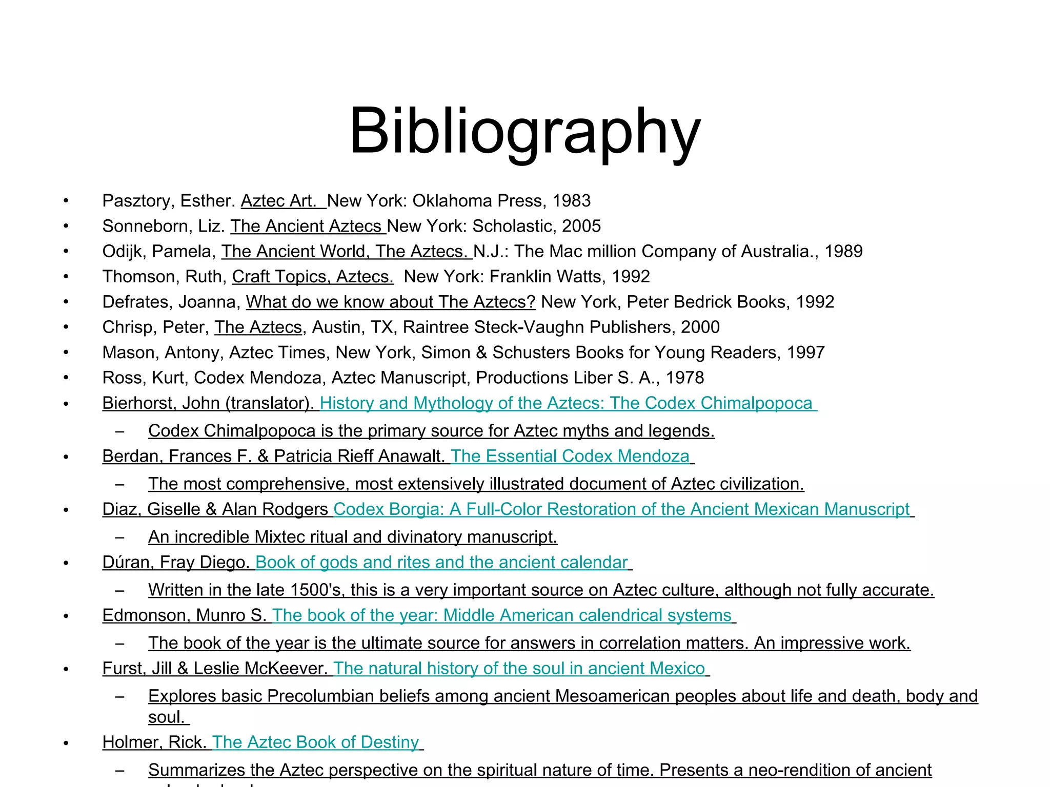 Bibliography Pasztory, Esther.  Aztec Art.  New York: Oklahoma Press, 1983 Sonneborn, Liz.  The Ancient Aztecs  New York: Scholastic, 2005 Odijk, Pamela,  The Ancient World, The Aztecs.  N.J.: The Mac million Company of Australia., 1989 Thomson, Ruth,  Craft Topics, Aztecs.   New York: Franklin Watts, 1992 Defrates, Joanna,  What do we know about The Aztecs?  New York, Peter Bedrick Books, 1992 Chrisp, Peter,  The Aztecs , Austin, TX, Raintree Steck-Vaughn Publishers, 2000 Mason, Antony, Aztec Times, New York, Simon & Schusters Books for Young Readers, 1997 Ross, Kurt, Codex Mendoza, Aztec Manuscript, Productions Liber S. A., 1978  Bierhorst, John (translator).  History and Mythology of the Aztecs: The Codex  Chimalpopoca   Codex Chimalpopoca is the primary source for Aztec myths and legends. Berdan, Frances F. & Patricia Rieff Anawalt.  The Essential Codex Mendoza   The most comprehensive, most extensively illustrated document of Aztec civilization. Diaz, Giselle & Alan Rodgers  Codex Borgia: A Full-Color Restoration of the Ancient Mexican Manuscript   An incredible Mixtec ritual and divinatory manuscript. Dúran, Fray Diego.  Book of gods and rites and the ancient calendar   Written in the late 1500's, this is a very important source on Aztec culture, although not fully accurate. Edmonson, Munro S.  The book of the year: Middle American  calendrical  systems   The book of the year is the ultimate source for answers in correlation matters. An impressive work. Furst, Jill & Leslie McKeever.  The natural history of the soul in ancient Mexico   Explores basic Precolumbian beliefs among ancient Mesoamerican peoples about life and death, body and soul.  Holmer, Rick.  The Aztec Book of Destiny   Summarizes the Aztec perspective on the spiritual nature of time. Presents a neo-rendition of ancient calendar books. 