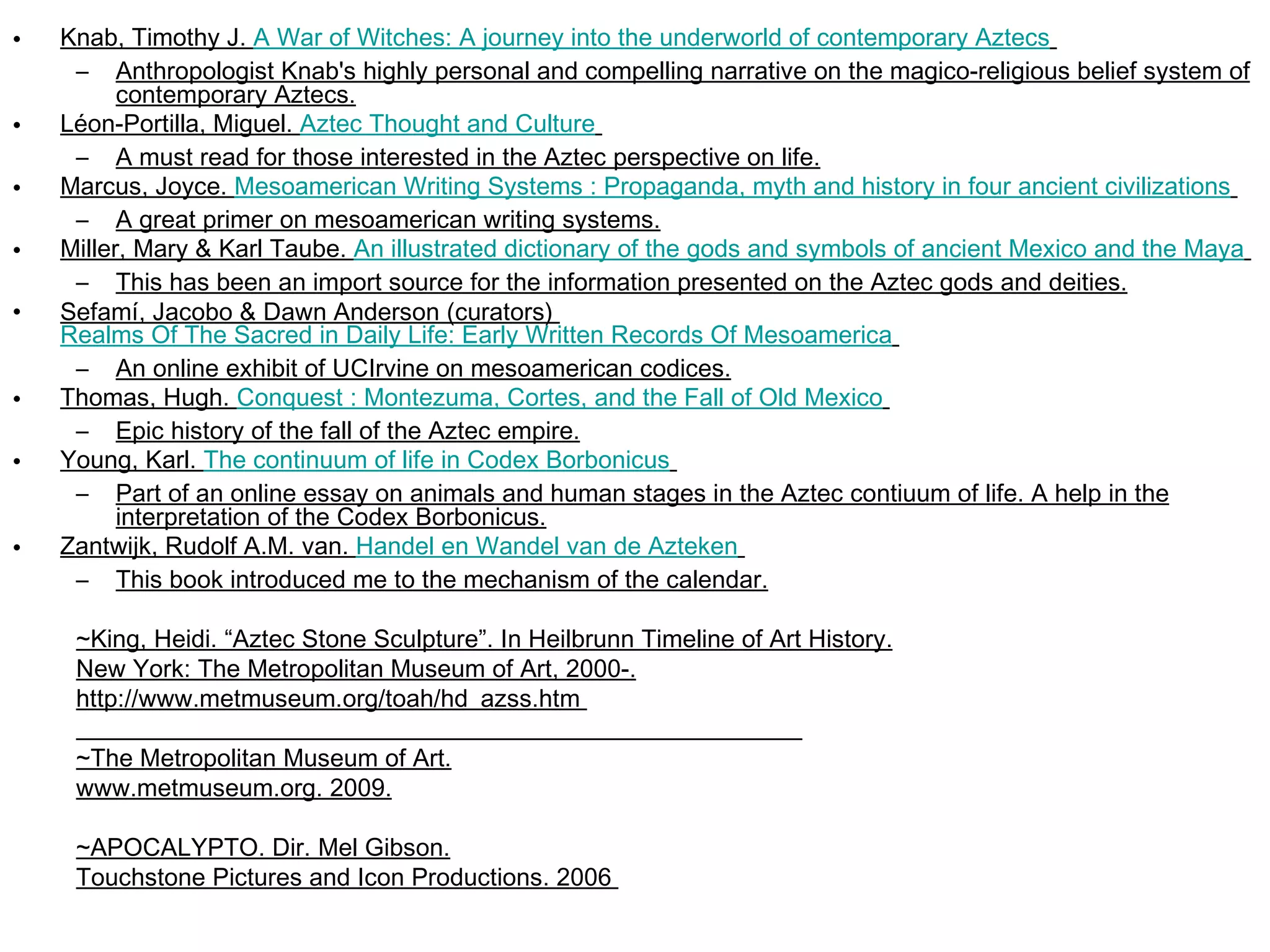 Knab, Timothy J.  A War of Witches: A journey into the underworld of contemporary Aztecs   Anthropologist Knab's highly personal and compelling narrative on the magico-religious belief system of contemporary Aztecs. Léon-Portilla, Miguel.  Aztec Thought and Culture   A must read for those interested in the Aztec perspective on life. Marcus, Joyce.  Mesoamerican Writing Systems : Propaganda, myth and history in four ancient civilizations   A great primer on mesoamerican writing systems. Miller, Mary & Karl Taube.  An illustrated dictionary of the gods and symbols of ancient Mexico and the Maya   This has been an import source for the information presented on the Aztec gods and deities. Sefamí, Jacobo & Dawn Anderson (curators)  Realms Of The Sacred in Daily Life: Early Written Records Of Mesoamerica   An online exhibit of UCIrvine on mesoamerican codices. Thomas, Hugh.  Conquest : Montezuma, Cortes, and the Fall of Old Mexico   Epic history of the fall of the Aztec empire. Young, Karl.  The continuum of life in Codex  Borbonicus   Part of an online essay on animals and human stages in the Aztec contiuum of life. A help in the interpretation of the Codex Borbonicus. Zantwijk, Rudolf A.M. van.  Handel en  Wandel  van de  Azteken   This book introduced me to the mechanism of the calendar. ~King, Heidi. “Aztec Stone Sculpture”. In Heilbrunn Timeline of Art History. New York: The Metropolitan Museum of Art, 2000-. http://www.metmuseum.org/toah/hd_azss.htm  ~The Metropolitan Museum of Art. www.metmuseum.org. 2009. ~APOCALYPTO. Dir. Mel Gibson. Touchstone Pictures and Icon Productions. 2006  