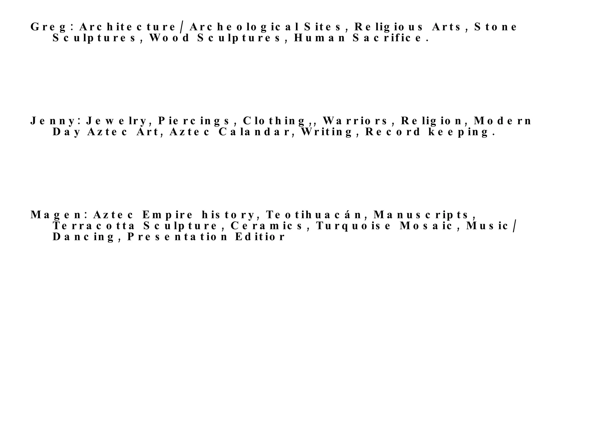Greg: Architecture/ Archeological Sites, Religious Arts, Stone Sculptures, Wood Sculptures, Human Sacrifice.  Jenny: Jewelry, Piercings, Clothing,, Warriors, Religion, Modern Day Aztec Art, Aztec Calandar, Writing, Record keeping. Magen: Aztec Empire history, Teotihuacán, Manuscripts, Terracotta Sculpture, Ceramics, Turquoise Mosaic, Music/ Dancing, Presentation Editior 