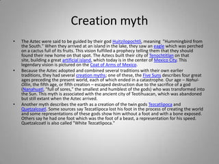 Creation mythThe Aztec were said to be guided by their god Huitzilopochtli, meaning  "Hummingbird from the South." When they arrived at an island in the lake, they saw an eagle which was perched on a cactus full of its fruits. This vision fulfilled a prophecy telling them that they should found their new home on that spot. The Aztecs built their city of Tenochtitlan on that site, building a great artificial island, which today is in the center of Mexico City. This legendary vision is pictured on the Coat of Arms of Mexico.Because the Aztec adopted and combined several traditions with their own earlier traditions, they had several creation myths; one of these, the Five Suns describes four great ages preceding the present world, each of which ended in a catastrophe. Our age – Nahui-Ollin, the fifth age, or fifth creation – escaped destruction due to the sacrifice of a god (Nanahuatl, "full of sores," the smallest and humblest of the gods) who was transformed into the Sun. This myth is associated with the ancient city of Teotihuacan, which was abandoned but still extant when the Aztec arrived. Another myth describes the earth as a creation of the twin gods Tezcatlipoca and Quetzalcoatl. Some sources say Tezcatlipoca lost his foot in the process of creating the world and some representations of these gods show him without a foot and with a bone exposed. Others say he had one foot which was the foot of a beast, a representation for his speed. Quetzalcoatl is also called "White Tezcatlipoca."