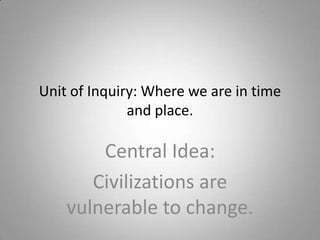 Unit of Inquiry: Where we are in time and place. Central Idea: Civilizations are vulnerable to change. 