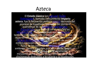 Azteca El Estado mexica (en náhuatl: ĒxcānTlahtolōyān), llamado comúnmente Imperio azteca, fue la formación política mexica derivada del proceso de expansión territorial del dominio económico de la ciudad-estadoMéxico-Tenochtitlan, que floreció en el siglo XIV en Mesoamérica. Fue encabezado por los mexicas —también conocidos como aztecas—, un pueblo que, de acuerdo con algunos documentos históricos como la Tira de la Peregrinación, era originario de un sitio mítico conocido como Aztlán, al que se suele ubicar fuera de los confines de Mesoamérica. Sin embargo, parece plausible que los mexicas fueran un pueblo de tradición cultural netamente mesoamericana y no los descendientes de grupos chichimecas dedicados a la cacería y la recolección. 