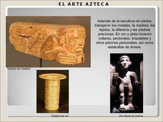 EL ARTE AZTECA Además de la escultura en piedra, trabajaron los metales, la madera, los tejidos, la alfarería y las piedras preciosas. En oro y plata hicieron collares, pectorales, brazaletes y otros adornos personales, así como estatuillas de dioses. Orejera de oro Tambor de madera Escultura en piedra 