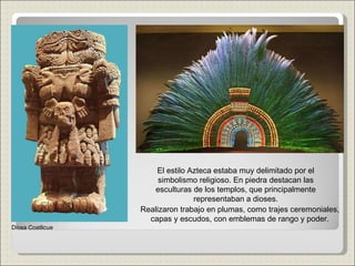 El estilo Azteca estaba muy delimitado por el simbolismo religioso. En piedra destacan las esculturas de los templos, que principalmente representaban a dioses. Realizaron trabajo en plumas, como trajes ceremoniales, capas y escudos, con emblemas de rango y poder. Diosa Coatlicue 