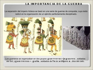 LA IMPORTANCIA DE LA GUERRA Los guerreros se organizaban en dos grupos:  guerreros-jaguares , soldados del Sol, y  guerreros-águila , soldados de  Tezcatlipoca , dios del cielo. La expansión del imperio Azteca se basó en una serie de guerras de conquista, cuyo éxito radicó en la organización de un ejército perfectamente disciplinado . 
