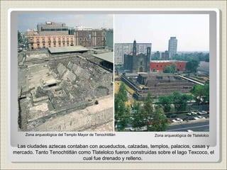 Zona arqueológica de Tlatelolco Zona arqueológica del Templo Mayor de Tenochtitlán Las ciudades aztecas contaban con acueductos, calzadas, templos, palacios, casas y mercado. Tanto Tenochtitlán como Tlatelolco fueron construidas sobre el lago Texcoco, el cual fue drenado y relleno.  