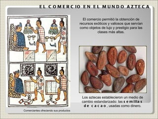 EL COMERCIO EN EL MUNDO AZTECA Comerciantes ofreciendo sus productos El comercio permitió la obtención de recursos exóticos y valiosos que servían como objetos de lujo y prestigio para las clases más altas. Los aztecas establecieron un medio de cambio estandarizado: las  semillas de cacao , usadas como dinero. 