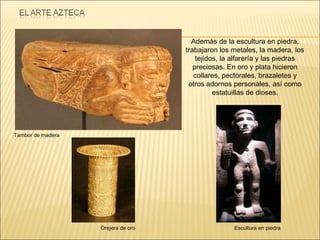 Además de la escultura en piedra, trabajaron los metales, la madera, los tejidos, la alfarería y las piedras preciosas. En oro y plata hicieron collares, pectorales, brazaletes y otros adornos personales, así como estatuillas de dioses. Orejera de oro Tambor de madera Escultura en piedra 