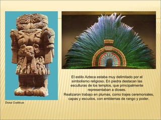 El estilo Azteca estaba muy delimitado por el simbolismo religioso. En piedra destacan las esculturas de los templos, que principalmente representaban a dioses. Realizaron trabajo en plumas, como trajes ceremoniales, capas y escudos, con emblemas de rango y poder. Diosa Coatlicue 