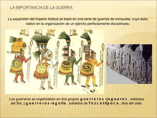 Los guerreros se organizaban en dos grupos:  guerreros-jaguares , soldados del Sol, y  guerreros-águila , soldados de  Tezcatlipoca , dios del cielo. La expansión del imperio Azteca se basó en una serie de guerras de conquista, cuyo éxito radicó en la organización de un ejército perfectamente disciplinado . 