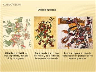 Uitzilopochtli ,   el más importante,   dios del Sol y de la guerra. Tezcatlipoca , dios del cielo nocturno y protector de los jóvenes guerreros. Dioses aztecas Quetzalcoatl , dios del viento y de la fertilidad, la serpiente emplumada. 