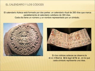 En los códices aztecas se observa la  escritura ideográfica , en la que cada símbolo representa una idea. El calendario Azteca está formado por dos partes: un calendario ritual de 260 días que marca paralelamente el calendario cotidiano de 365 días.  Cada día tiene un número y un nombre representado por un símbolo.  