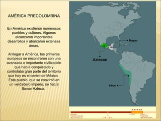 En América existieron numerosos pueblos y culturas. Algunas alcanzaron importantes desarrollos y abarcaron extensas áreas. Al llegar a América, los primeros europeos se encontraron con una avanzada e importante civilización que había conquistado y controlaba gran parte del territorio que hoy es el centro de México.  Este pueblo, que se convirtió en un verdadero imperio, se hacía llamar Azteca.  AMÉRICA PRECOLOMBINA 