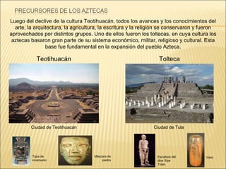 Luego del declive de la cultura Teotihuacán, todos los avances y los conocimientos del arte, la arquitectura, la agricultura, la escritura y la religión se conservaron y fueron aprovechados por distintos grupos. Uno de ellos fueron los toltecas, en cuya cultura los aztecas basaron gran parte de su sistema económico, militar, religioso y cultural. Esta base fue fundamental en la expansión del pueblo Azteca. Teotihuacán Ciudad de Tula  Ciudad de Teotihuacán Tolteca Escultura del dios Xipe Totec Vaso Tapa de incensario Máscara de piedra 