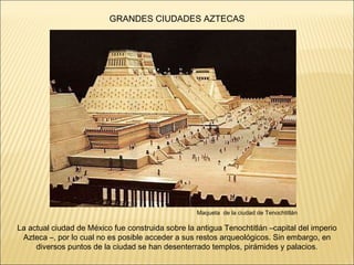 Maqueta  de la ciudad de Tenochtitlán La actual ciudad de México fue construida sobre la antigua Tenochtitlán –capital del imperio Azteca –, por lo cual no es posible acceder a sus restos arqueológicos. Sin embargo, en diversos puntos de la ciudad se han desenterrado templos, pirámides y palacios . GRANDES CIUDADES AZTECAS 