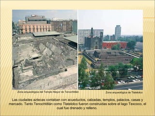 Zona arqueológica de Tlatelolco Zona arqueológica del Templo Mayor de Tenochtitlán Las ciudades aztecas contaban con acueductos, calzadas, templos, palacios, casas y mercado. Tanto Tenochtitlán como Tlatelolco fueron construidas sobre el lago Texcoco, el cual fue drenado y relleno.  