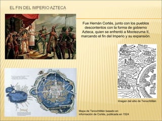 Imagen del sitio de Tenochtitlán Mapa de Tenochtitlán basado en información de Cortés, publicada en 1524 Fue Hernán Cortés, junto con los pueblos descontentos con la forma de gobierno Azteca, quien se enfrentó a Moctezuma II, marcando el fin del Imperio y su expansión . 