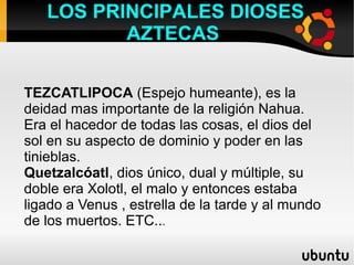 LOS PRINCIPALES DIOSES
          AZTECAS

TEZCATLIPOCA (Espejo humeante), es la
deidad mas importante de la religión Nahua.
Era el hacedor de todas las cosas, el dios del
sol en su aspecto de dominio y poder en las
tinieblas.
Quetzalcóatl, dios único, dual y múltiple, su
doble era Xolotl, el malo y entonces estaba
ligado a Venus , estrella de la tarde y al mundo
de los muertos. ETC...
 