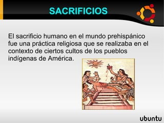 SACRIFICIOS

El sacrificio humano en el mundo prehispánico
fue una práctica religiosa que se realizaba en el
contexto de ciertos cultos de los pueblos
indígenas de América.
 