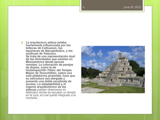 June 29, 20156
 La arquitectura azteca estaba
fuertemente influenciada por los
toltecas de Colhuacan, los
tepanecas de Atzcapotzalco, y los
acolhuas de Tetzcoco.
Se trata de una representación dual
de las divinidades que existían en
Mesoamérica desde épocas
remotas. La colocación de parejas
de dioses, como la de
Huitzilopochtli–Tláloc del Templo
Mayor de Tenochtitlan, sobre una
sola plataforma piramidal, hace que
su estructura sea alargada y
presente una doble escalinata de
acceso. La adaptabilidad y el
ingenio arquitectónico de los
aztecas pueden observarse en
Malinalco donde se esculpió un templo
en la roca, el cual quedó integrado a la
montaña.
 