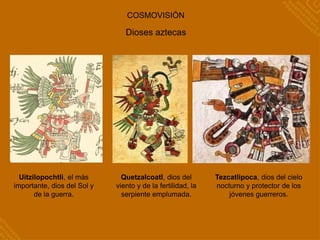 COSMOVISIÓN
Uitzilopochtli, el más
importante, dios del Sol y
de la guerra.
Tezcatlipoca, dios del cielo
nocturno y protector de los
jóvenes guerreros.
Dioses aztecas
Quetzalcoatl, dios del
viento y de la fertilidad, la
serpiente emplumada.
 