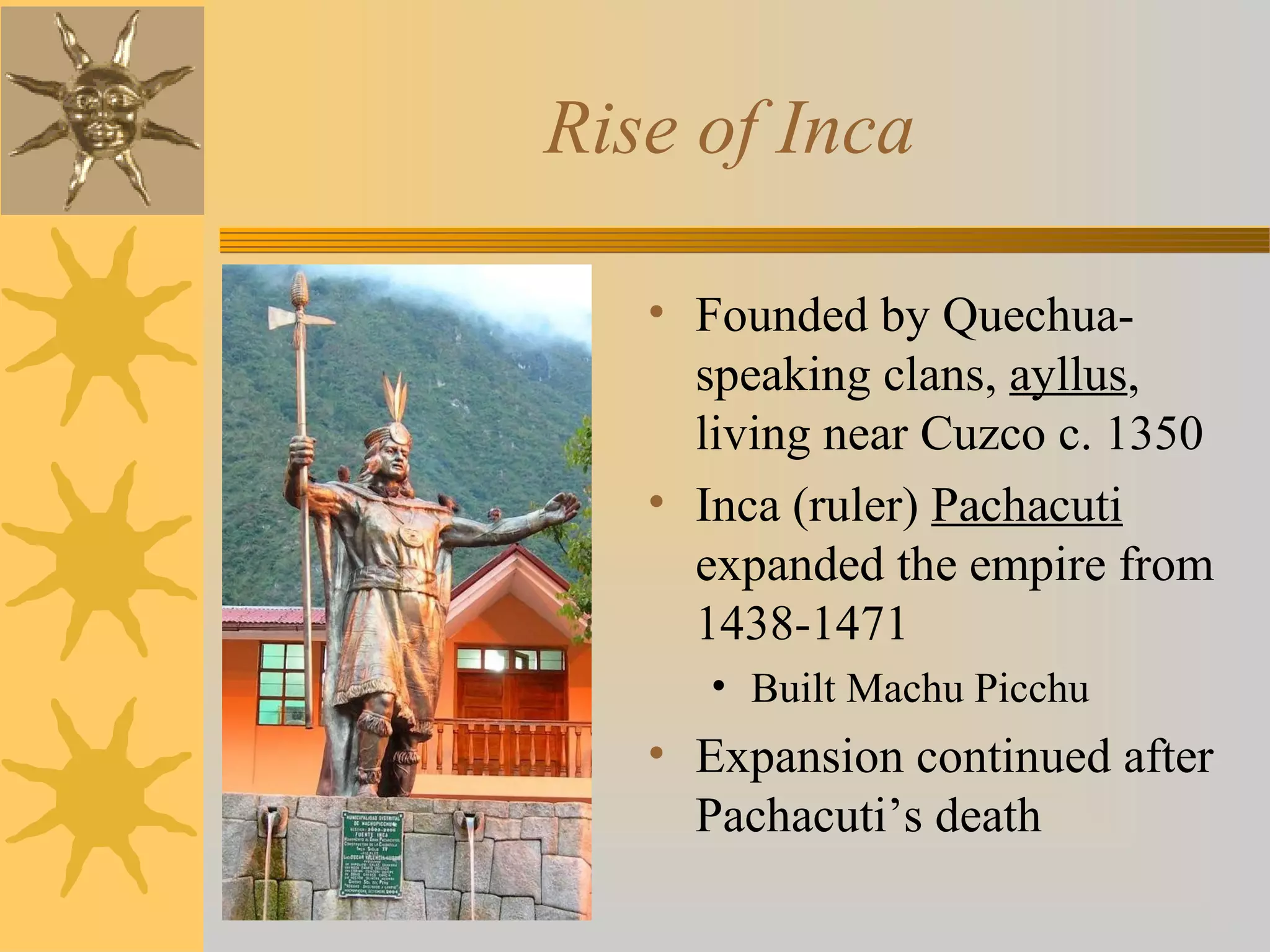 Rise of Inca
• Founded by Quechua-
speaking clans, ayllus,
living near Cuzco c. 1350
• Inca (ruler) Pachacuti
expanded the empire from
1438-1471
• Built Machu Picchu
• Expansion continued after
Pachacuti’s death
 