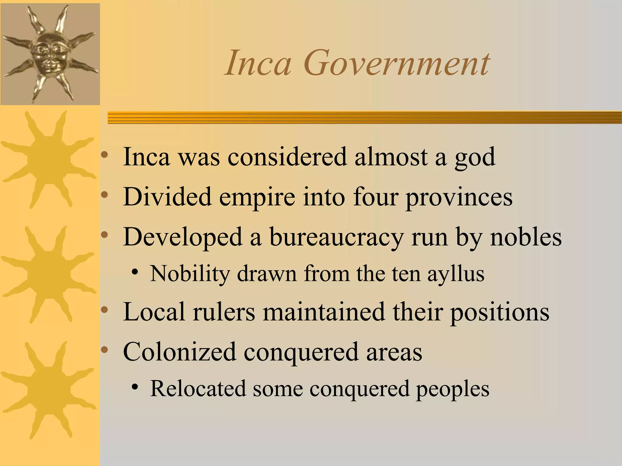 Inca Government
• Inca was considered almost a god
• Divided empire into four provinces
• Developed a bureaucracy run by nobles
• Nobility drawn from the ten ayllus
• Local rulers maintained their positions
• Colonized conquered areas
• Relocated some conquered peoples
 