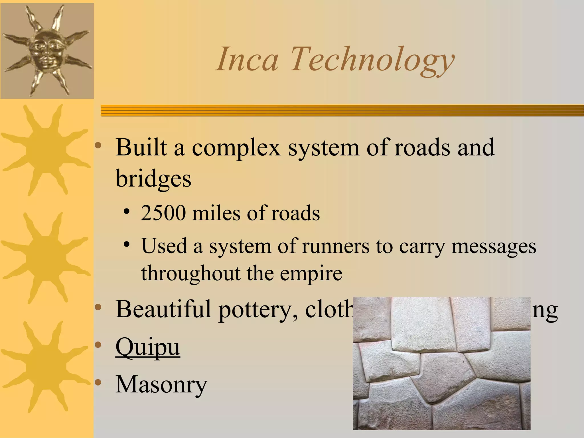 Inca Technology
• Built a complex system of roads and
bridges
• 2500 miles of roads
• Used a system of runners to carry messages
throughout the empire
• Beautiful pottery, cloth, and metalworking
• Quipu
• Masonry
 