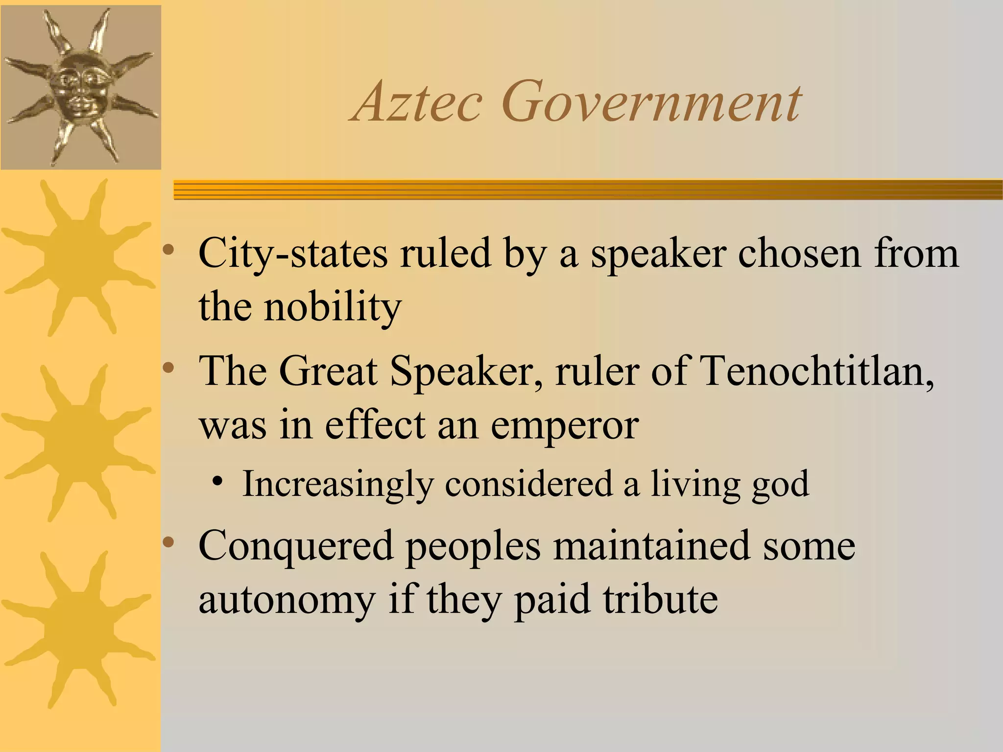 Aztec Government
• City-states ruled by a speaker chosen from
the nobility
• The Great Speaker, ruler of Tenochtitlan,
was in effect an emperor
• Increasingly considered a living god
• Conquered peoples maintained some
autonomy if they paid tribute
 