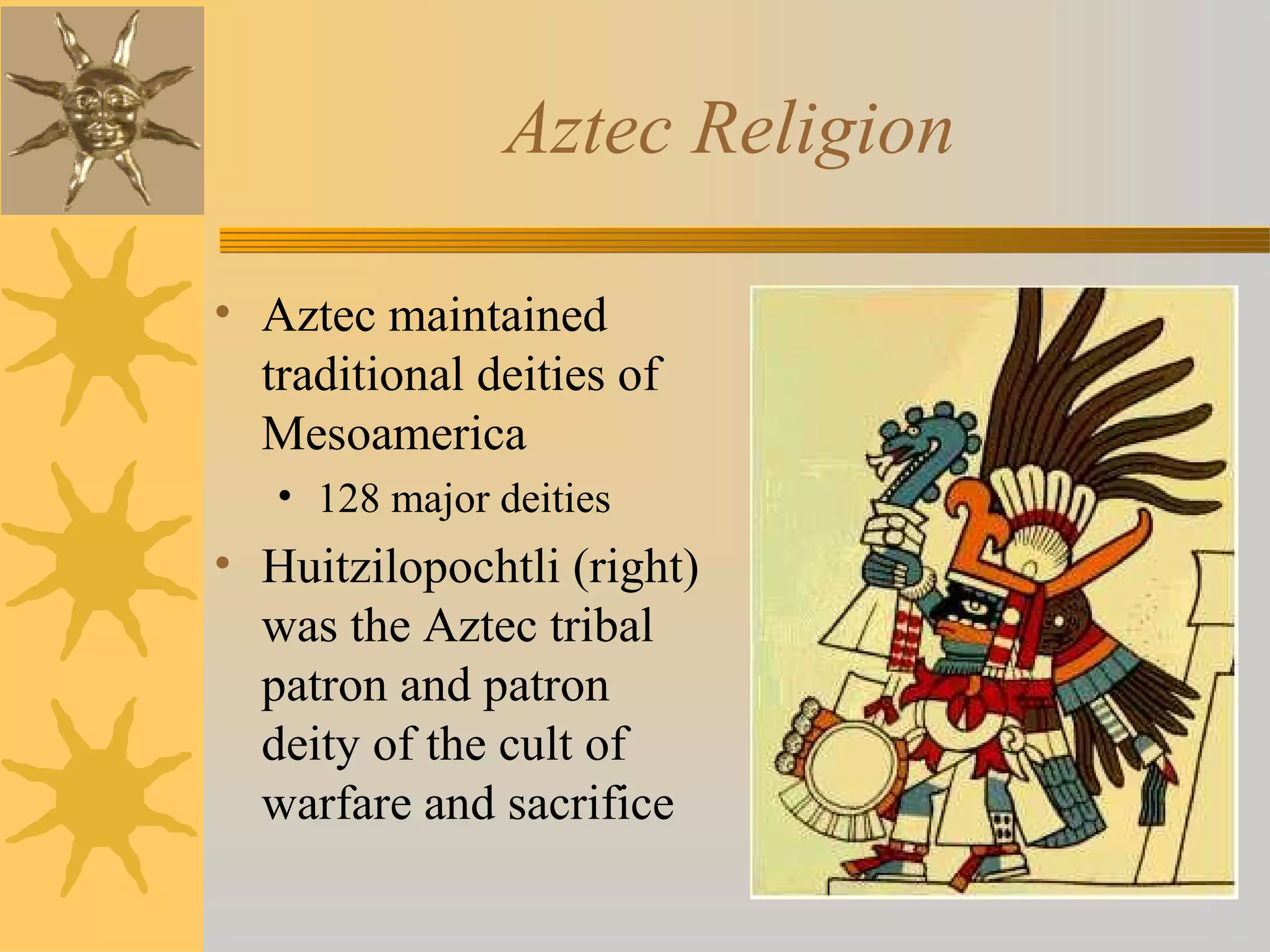 Aztec Religion
• Aztec maintained
traditional deities of
Mesoamerica
• 128 major deities
• Huitzilopochtli (right)
was the Aztec tribal
patron and patron
deity of the cult of
warfare and sacrifice
 