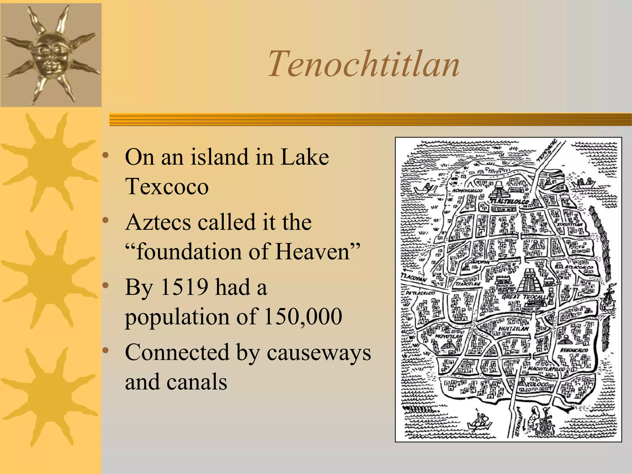 Tenochtitlan
• On an island in Lake
Texcoco
• Aztecs called it the
“foundation of Heaven”
• By 1519 had a
population of 150,000
• Connected by causeways
and canals
 