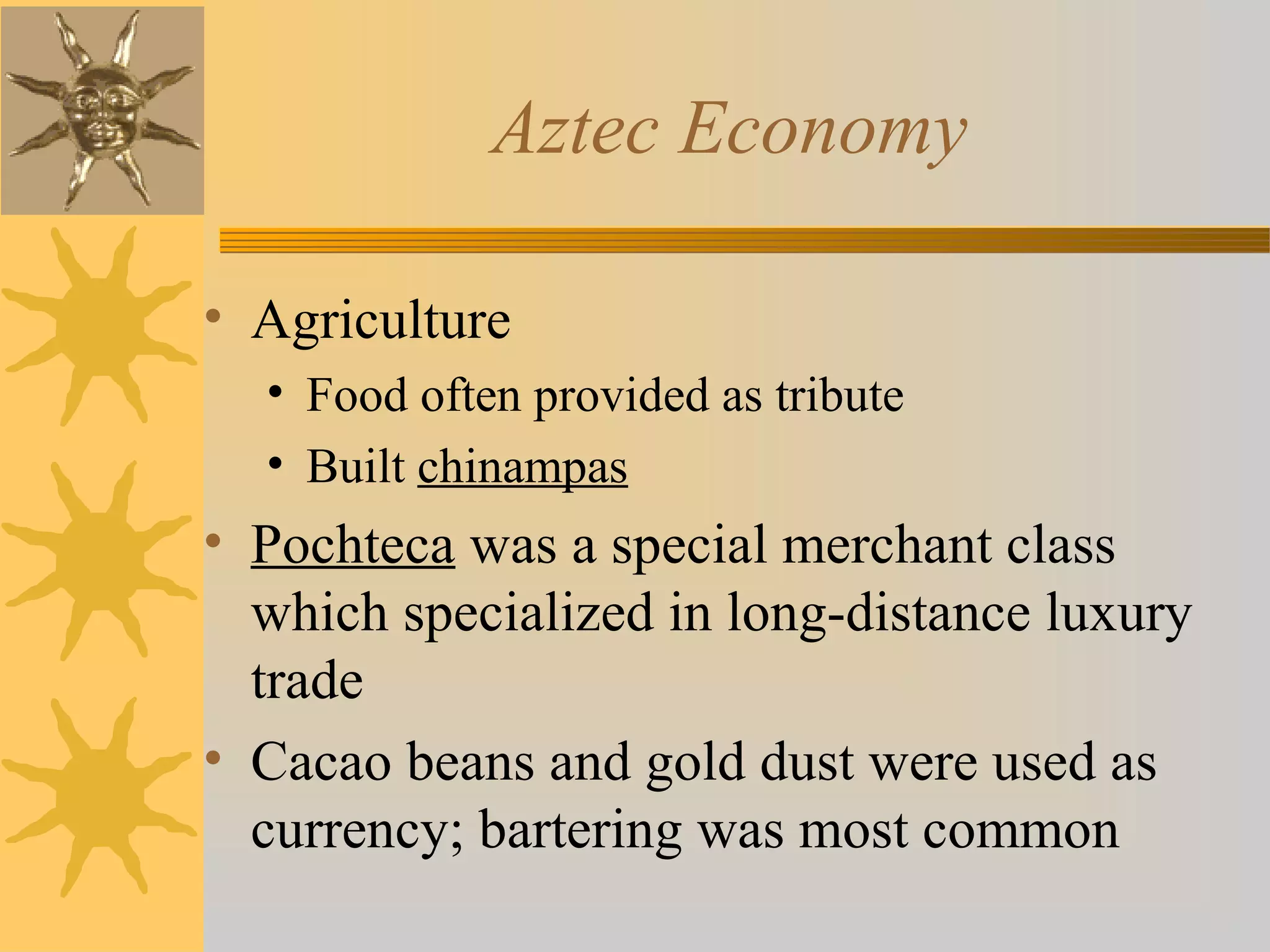 Aztec Economy
• Agriculture
• Food often provided as tribute
• Built chinampas
• Pochteca was a special merchant class
which specialized in long-distance luxury
trade
• Cacao beans and gold dust were used as
currency; bartering was most common
 