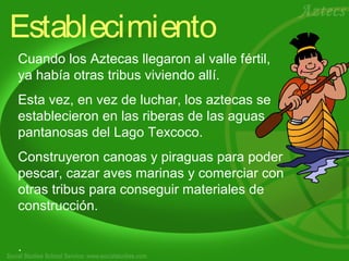 Establecimiento 
Cuando los Aztecas llegaron al valle fértil, 
ya había otras tribus viviendo allí. 
Esta vez, en vez de luchar, los aztecas se 
establecieron en las riberas de las aguas 
pantanosas del Lago Texcoco. 
Construyeron canoas y piraguas para poder 
pescar, cazar aves marinas y comerciar con 
otras tribus para conseguir materiales de 
construcción. 
. 
 