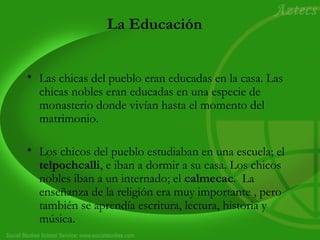 La Educación 
• Las chicas del pueblo eran educadas en la casa. Las 
chicas nobles eran educadas en una especie de 
monasterio donde vivían hasta el momento del 
matrimonio. 
• Los chicos del pueblo estudiaban en una escuela; el 
telpochcalli, e iban a dormir a su casa. Los chicos 
nobles iban a un internado; el calmecac. La 
enseñanza de la religión era muy importante , pero 
también se aprendía escritura, lectura, historia y 
música. 
 