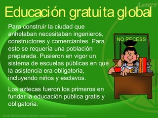 Educación gratuita global 
Para construir la ciudad que 
anhelaban necesitaban ingenieros, 
constructores y comerciantes. Para 
esto se requería una población 
preparada. Pusieron en vigor un 
sistema de escuelas públicas en que 
la asistencia era obligatoria, 
incluyendo niños y esclavos. 
Los aztecas fueron los primeros en 
fundar la educación pública gratis y 
obligatoria. 
 