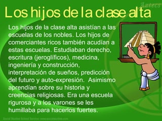 Los hijos de la clase alta 
Los hijos de la clase alta asistían a las 
escuelas de los nobles. Los hijos de 
comerciantes ricos también acudían a 
estas escuelas. Estudiaban derecho, 
escritura (jeroglíficos), medicina, 
ingeniería y construcción, 
interpretación de sueños, predicción 
del futuro y auto-expresión. Asimismo 
aprendían sobre su historia y 
creencias religiosas. Era una escuela 
rigurosa y a los varones se les 
.h umillaba para hacerlos fuertes. 
 