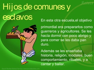 Hijos de comunes y 
esclavos En esta otra escuela,el objetivo 
primordial era prepararlos como 
guerreros y agricultores. Se les 
hacía dormir con poco abrigo y 
para comer se les daba pan 
duro. 
Además se les enseñaba 
historia, religión, modales, buen 
comportamiento, rituales, y a 
cantar y bailar. 
 