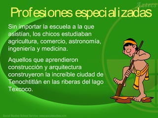 Profesiones especializadas 
Sin importar la escuela a la que 
asistían, los chicos estudiaban 
agricultura, comercio, astronomía, 
ingeniería y medicina. 
Aquellos que aprendieron 
construcción y arquitectura 
construyeron la increíble ciudad de 
Tenochtitlán en las riberas del lago 
Texcoco. 
 