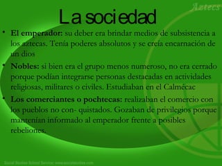 La sociedad 
• El emperador: su deber era brindar medios de subsistencia a 
los aztecas. Tenía poderes absolutos y se creía encarnación de 
un dios 
• Nobles: si bien era el grupo menos numeroso, no era cerrado 
porque podían integrarse personas destacadas en actividades 
religiosas, militares o civiles. Estudiaban en el Calmécac 
• Los comerciantes o pochtecas: realizaban el comercio con 
los pueblos no con- quistados. Gozaban de privilegios porque 
mantenían informado al emperador frente a posibles 
rebeliones. 
 