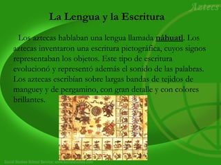 La Lengua y la Escritura 
Los aztecas hablaban una lengua llamada náhuatl. Los 
aztecas inventaron una escritura pictográfica, cuyos signos 
representaban los objetos. Este tipo de escritura 
evolucionó y representó además el sonido de las palabras. 
Los aztecas escribían sobre largas bandas de tejidos de 
manguey y de pergamino, con gran detalle y con colores 
brillantes. 
 