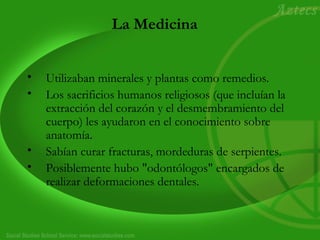 La Medicina 
• Utilizaban minerales y plantas como remedios. 
• Los sacrificios humanos religiosos (que incluían la 
extracción del corazón y el desmembramiento del 
cuerpo) les ayudaron en el conocimiento sobre 
anatomía. 
• Sabían curar fracturas, mordeduras de serpientes. 
• Posiblemente hubo "odontólogos" encargados de 
realizar deformaciones dentales. 
 