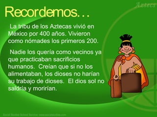 Recordemos… 
La tribu de los Aztecas vivió en 
México por 400 años. Vivieron 
como nómades los primeros 200. 
Nadie los quería como vecinos ya 
que practicaban sacrificios 
humanos. Creían que si no los 
alimentaban, los dioses no harían 
su trabajo de dioses. El dios sol no 
saldría y morirían. 
 