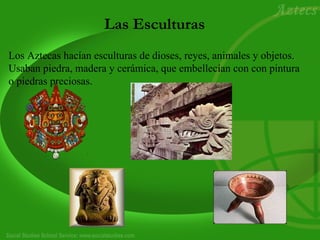 Las Esculturas 
Los Aztecas hacían esculturas de dioses, reyes, animales y objetos. 
Usaban piedra, madera y cerámica, que embellecían con con pintura 
o piedras preciosas. 
 