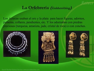La Orfebrería (Goldsmithing) 
Los Aztecas usaban el oro y la plata para hacer figuras, adornos, 
pulseras, collares, pendientes, etc. Y los adornaban con piedras 
preciosas (turquesa, amatista, jade, cristal de roca) o con conchas. 
 